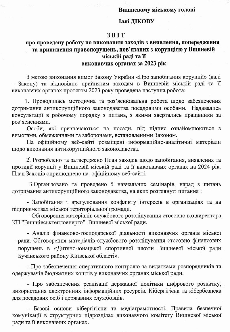 З В І Т           про проведену роботу по виконанню заходів з виявлення, попередження та припинення правопорушень, пов’язаних з корупцією у Вишневій міській раді та її  виконавчих органах за 2023 рік  З метою виконання вимог Закону України «Про запобігання корупції» (далі – Закону) та відповідно прийнятим заходам в Вишневій міській раді та її виконавчих органах протягом 2023 року проведена наступна робота:           1. Проводилась методична та роз’яснювальна робота щодо забезпечення дотримання антикорупційного законодавства посадовими особами.  Надавались консультації в робочому порядку з питань, з якими звертались працівники за роз’ясненнями.  	Особи, які призначаються на посади, під підпис ознайомлюються з вимогами, обмеженнями та заборонами, встановленими Законом. На офіційному веб-сайті розміщені інформаційно-аналітичні матеріали щодо виконання антикорупційного законодавства.            2. Розроблено та затверджено План заходів щодо запобігання, виявлення та протидії корупції у Вишневій міській раді та її виконавчих органах на 2024 рік. План Заходів оприлюднено на  офіційному веб-сайті.              3.Організовано та проведено 5 навчальних семінарів, нарад з питань дотримання антикорупційного законодавства, на яких розглянуті питання :             	- Запобігання і врегулювання конфлікту інтересів в організаціях та на підприємствах міської територіальної громади.        - Обговорення матеріалів службового розслідування стосовно в.о.директора КП ˮВишнівськтеплоенергоˮ  Вишневої міської ради.  - Аналіз фінансово-господарської діяльності виконавчих органів міської ради. Обговорення матеріалів службового розслідування стосовно фінансових порушень в «Дитячо-юнацької спортивної школи Вишневої міської ради Бучанського району Київської області». - Про забезпечення оперативного контролю за видатками розпорядників та одержувачів бюджетних коштів у виконавчих органах міської ради.  - Про забезпечення реалізації державної політики цифрового розвитку, використання електронних інформаційних ресурсів. Кібергігієна та кібербезпека для посадових осіб і державних службовців.  - Базові основи кібергігієни та медіаграмотності. Правила безпечної комунікації в структурних підрозділах виконавчого комітету Вишневої міської ради та її виконавчих органах.              - Порядок подання та заповнення посадовими особами органів місцевого самоврядування електронних декларацій та інших питань фінансового контролю за 2023 рік, а також повідомлень про суттєві зміни в майновому стані, відкриття валютних рахунків.             - Обговорення Плану заходів щодо запобігання, виявлення та протидії корупції у Вишневій міській раді та її виконавчих органах на 2024 рік.  4. З метою недопущення порушень Закону постійно проводилось вивчення, аналіз всіх проектів розпоряджень міського голови, рішень виконавчого комітету та сесій міської ради на предмет їх відповідності антикорупційному законодавству. Подані заперечення були враховані при прийнятті розпорядчих документів.  5. Надавалась практична і методична допомога, консультації при виникненні спірних ситуацій у сфері попередження та протидії корупції. Проводилась робота по дотриманню посадовими особами засад етичної поведінки під час виконання своїх посадових обовʼязків.  6. Забезпечувався якісний добір кадрів на посади до виконавчого комітету Вишневої міської ради та виконавчих органів міської ради. Під час співбесід  з кандидатами на посади були проведені перевірки щодо додержання вимог статті 25 Закону України ˮПро запобігання корупціїˮ (обмежень щодо сумісництва та суміщення із іншими видами діяльності). За результатами перевірки порушень зазначених обмежень не виявлено. Особи, прийняті на службу, ознайомлені із Загальними правилами етичної поведінки посадових осіб місцевого самоврядування, подали відповідні декларації, відомості про відсутність у них конфлікту інтересів, а також підписані попередження про обмеження при проходженні служби в органах місцевого самоврядування. У зв’язку із введенням в Україні військового стану, призначення посадовців проводилось з урахуванням вимог Закону України ˮПро внесення змін до деяких законів України щодо функціонування державної служби та місцевого самоврядування у період дії воєнного стану ˮ № 2259-ІХ від 12.05.2022 р.  7. У виконкомі міської ради в доступному місці розміщена антикорупційна скринька, інформація про уповноважену особу з питань запобігання та виявлення корупції та примірник Закону України ˮПро запобігання корупціїˮ. На офіційному сайті Вишневої міської ради оприлюднено основні законодавчі акти, щорічні заходи з питань  запобігання та протидії корупції, звітність про виконання Плану заходів.  8. Проведено перевірку 2185 звернень громадян, що надійшли до виконавчого комітету міської ради  у 2023 році.  Основні питання, що піднімались громадянами у зверненнях:  -	оплати за комунальні послуги, погашення заборгованості; -	соціальний захист неповнолітньої дитини; -	соціальний захист, надання житла, надання гуманітарної допомоги внутрішньо переміщеним особам;  -	розташування об’єктів цивільного захисту (тимчасові укриття); -	питання охорони здоров’я; -	питання режиму роботи ДНЗ та загальноосвітніх шкіл.  Зареєстровано 9 звернень, в яких скаржились на дії посадових осіб. Всі звернення опрацьовано в установленому порядку, заявникам вчасно надані відповіді. Дій, пов’язаних з корупцією, не встановлено.  9. З метою прозорого здійснення закупівель, створення конкурентного середовища у сфері публічних закупівель та  профілактики можливих порушень у цій сфері, проведено перевірку виконання вимог Закону України  ˮПро публічні закупівліˮ. У період дії правового режиму воєнного стану, відповідальною особою з питань проведення закупівель у виконавчому комітеті міської ради, відповідно до вимог законодавства надалась інформація щодо оголошення процедури закупівеь. В 2023 році було оголошено та проведено 12 процедур закупівель,  	З них:  -	запит(ціни) пропозиції  - проведено 3 закупівлі; -	відкриті торги з особливостями - проведено 9 закупівель. Всі закупівлі проведені з дотриманням діючого законодавства.  10. Проведено перевірку подачі Е-декларацій посадовими особами виконавчих органів міської ради та депутатами міської ради за 2021 і 2022 роки. Фактів порушень подачі декларацій не встановлено.  11. В 2023 році здійснювався контроль за своєчасним виконанням службових документів, що надходили з різних інстанцій від виконавчих органів державної влади, органів місцевого самоврядування вищого рівня, судів та прокуратури.  Протягом 2023 року особлива увага Вишневої міської ради,  її виконавчих органів та комунальних підприємств приділялась питанням, пов’язаним із забезпечення життєдіяльності територіальної громади  в умовах воєнного часу.    Уповноважена особа з питань запобігання та виявлення корупції в Вишневій      міській раді та її виконавчих органах 	                            Ярослав ВАРШАВЕЦЬ 			                                                               